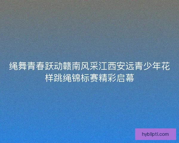 绳舞青春跃动赣南风采江西安远青少年花样跳绳锦标赛精彩启幕
