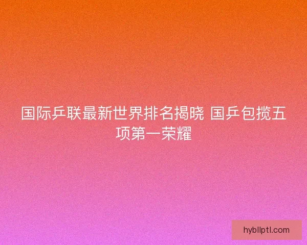 国际乒联最新世界排名揭晓 国乒包揽五项第一荣耀
